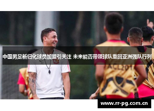 中国男足新归化球员加盟引关注 未来能否带领球队重回亚洲强队行列